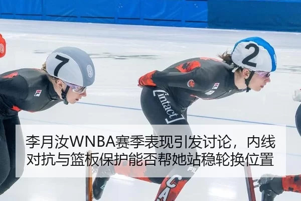 李月汝WNBA赛季表现引发讨论，内线对抗与篮板保护能否帮她站稳轮换位置