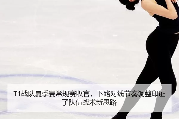 T1战队夏季赛常规赛收官，下路对线节奏调整印证了队伍战术新思路